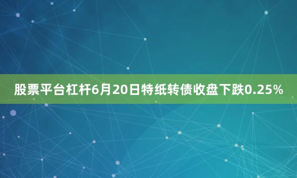 股票平台杠杆6月20日特纸转债收盘下跌0.25%