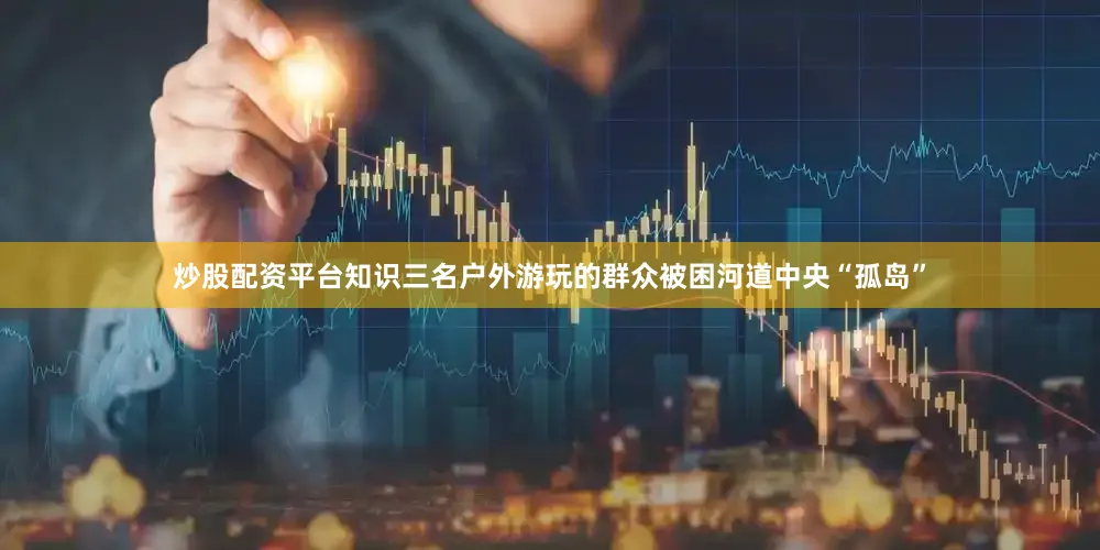 炒股配资平台知识三名户外游玩的群众被困河道中央“孤岛”