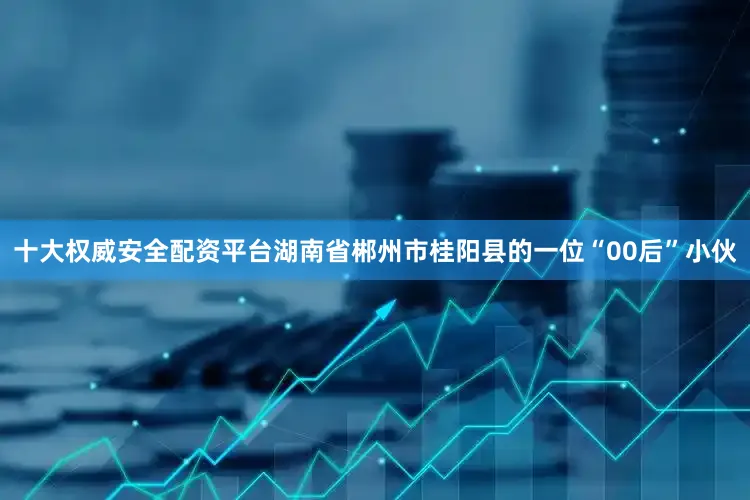 十大权威安全配资平台湖南省郴州市桂阳县的一位“00后”小伙