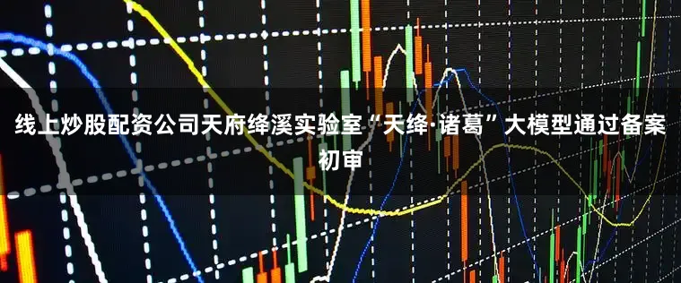 线上炒股配资公司天府绛溪实验室“天绛·诸葛”大模型通过备案初审