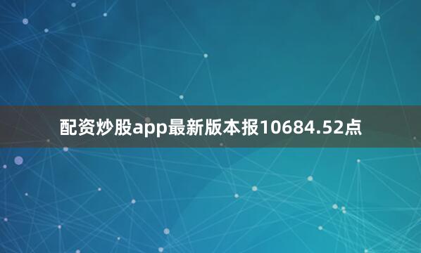 配资炒股app最新版本报10684.52点