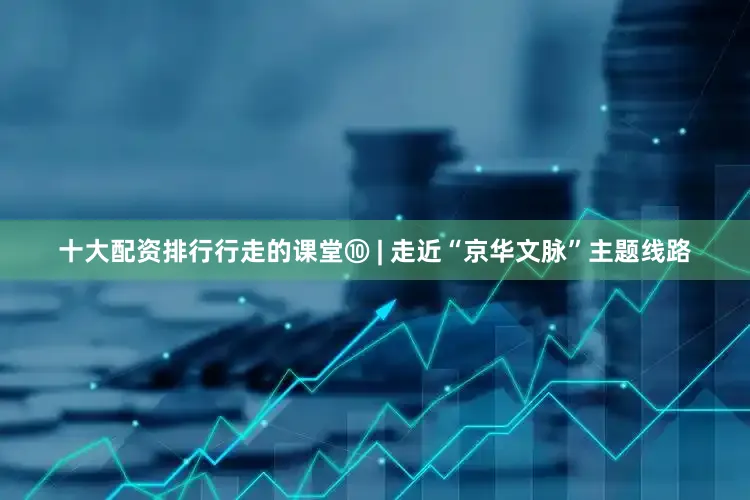 十大配资排行行走的课堂⑩ | 走近“京华文脉”主题线路