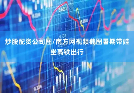 炒股配资公司图/南方网视频截图暑期带娃坐高铁出行