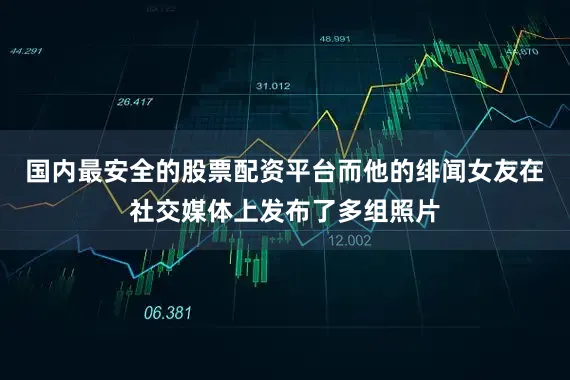 国内最安全的股票配资平台而他的绯闻女友在社交媒体上发布了多组照片