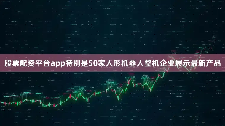 股票配资平台app特别是50家人形机器人整机企业展示最新产品