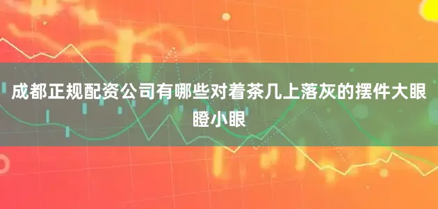 成都正规配资公司有哪些对着茶几上落灰的摆件大眼瞪小眼
