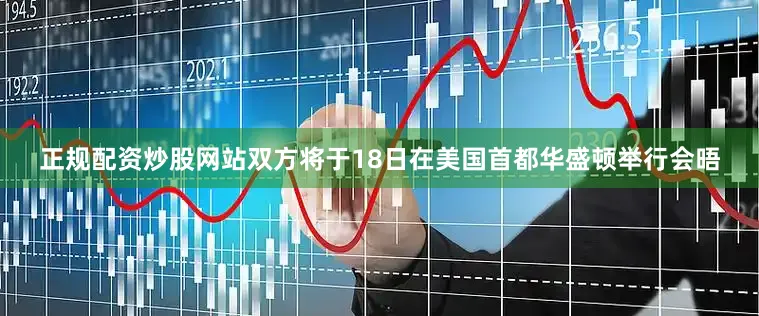 正规配资炒股网站双方将于18日在美国首都华盛顿举行会晤