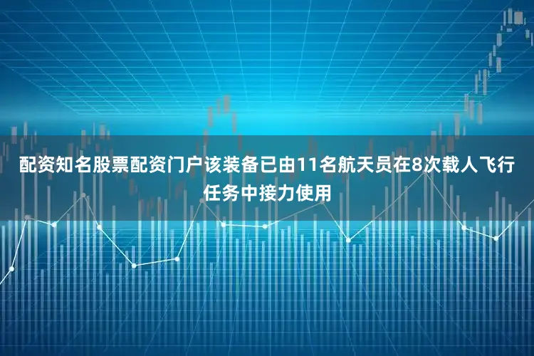 配资知名股票配资门户该装备已由11名航天员在8次载人飞行任务中接力使用