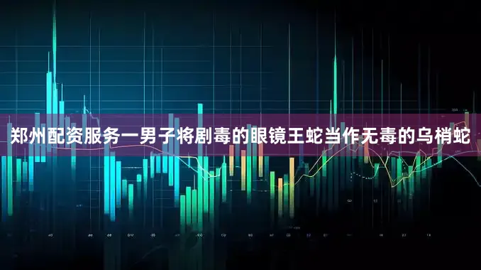 郑州配资服务一男子将剧毒的眼镜王蛇当作无毒的乌梢蛇