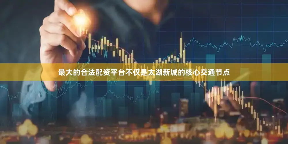 最大的合法配资平台不仅是太湖新城的核心交通节点