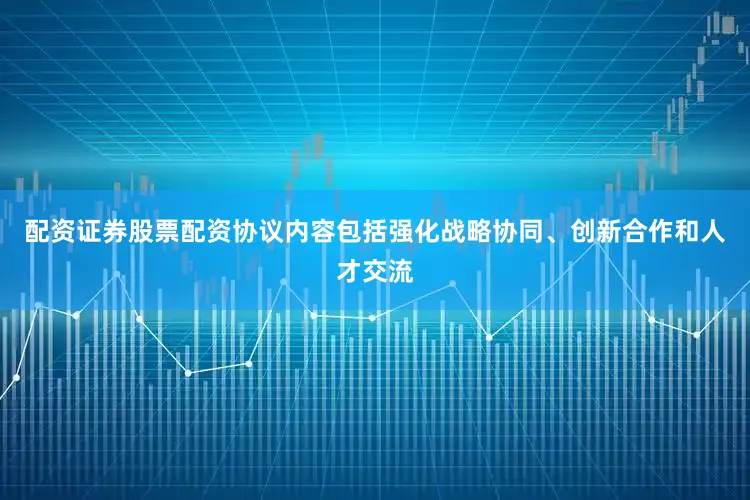 配资证券股票配资协议内容包括强化战略协同、创新合作和人才交流