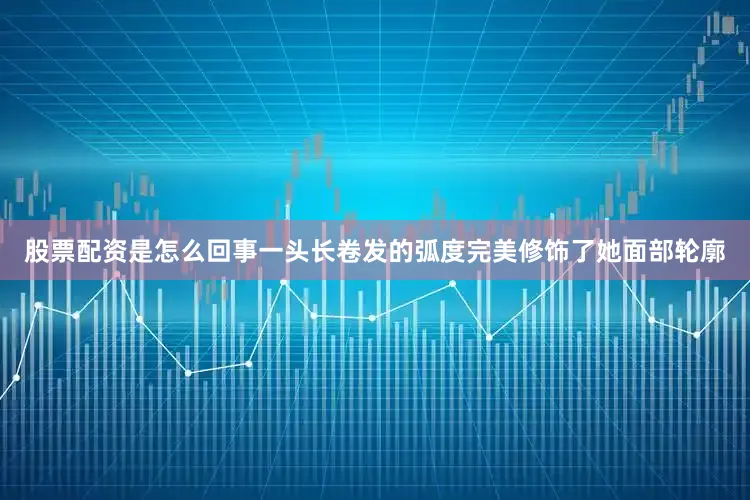 股票配资是怎么回事一头长卷发的弧度完美修饰了她面部轮廓