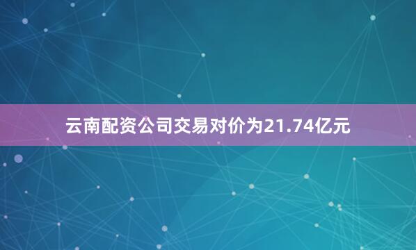 云南配资公司交易对价为21.74亿元
